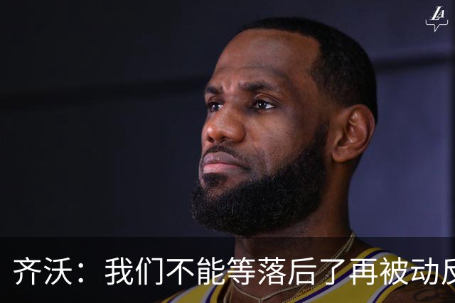 齐沃：我们不能等落后了再被动反应，必须从比赛一开始就主动出击